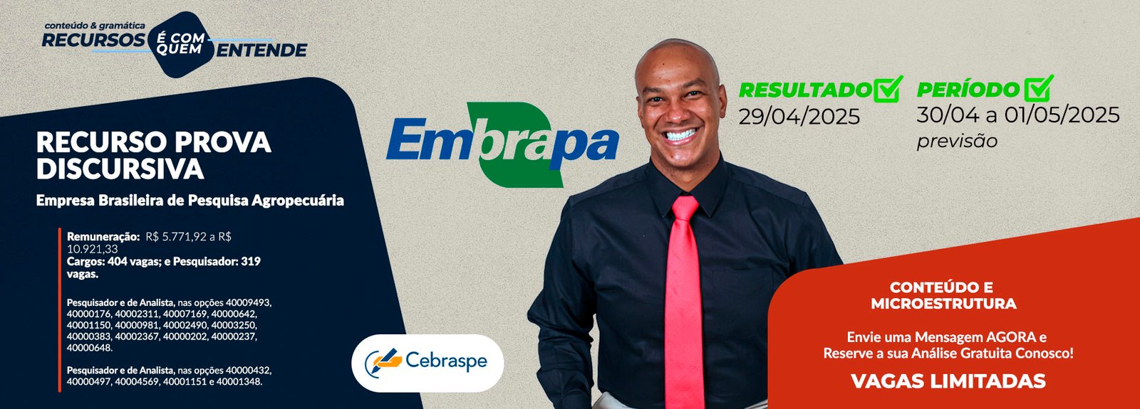 EMPRESA BRASILEIRA DE PESQUISA AGROPECUÁRIA (EMBRAPA) Remuneração: R$ 5.771,92 a R$ 10.921,33 Cargos: Analista: 404 vagas; e Pesquisador: 319 vagas. Pesquisador e de Analista, nas opções 40009493, 40000176, 40002311, 40007169, 40000642, 40001150, 40000981, 40002490, 40003250, 40000383, 40002367, 40000202, 40000237, 40000648; e Pesquisador e de Analista, nas opções 40000432, 40000497, 40004569, 40001151 e 40001348. Banca: CEBRASPE Resultado Preliminar: 29/4/2025 Período de interposição de recurso: 30/04 e 01/05 ou 02/05 (Previsão) Frase de Destaque: CONTEÚDO E MICROESTRUTURA: Vagas Limitadas. Envie uma Mensagem AGORA e Reserve a sua Análise Gratuita!