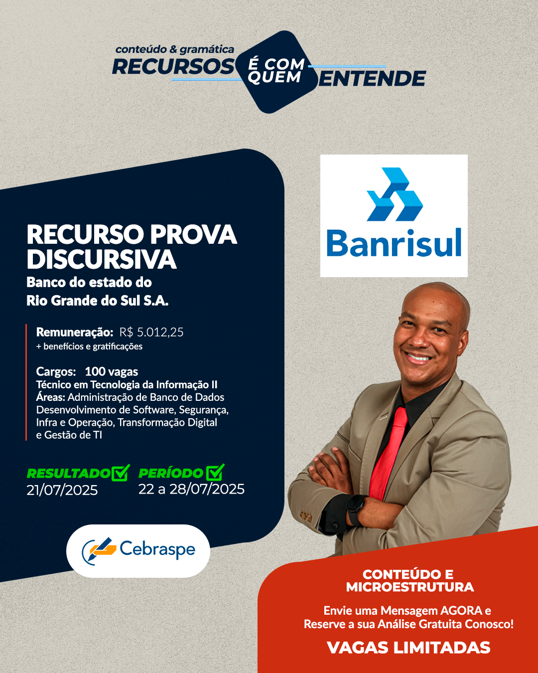BANCO DO ESTADO DO RIO GRANDE DO SUL S.A. (BANRISUL) Remuneração: R$ 5.012,25 + benefícios e gratificações Cargos: 100 vagas Técnico em Tecnologia da Informação II - Áreas: Administração de Banco de Dados Desenvolvimento de Software Segurança, Infra e Operação Transformação Digital e Gestão de TI Banca: CEBRASPE Resultado Preliminar: 21/7/2025 Período de interposição de recurso: 22/07 e 28/07/2025 Frase de Destaque: NOTA DE CONTEÚDO E DE MICROESTRUTURA - Vagas Limitadas. Envie uma Mensagem AGORA e Reserve a sua Análise Gratuita!
