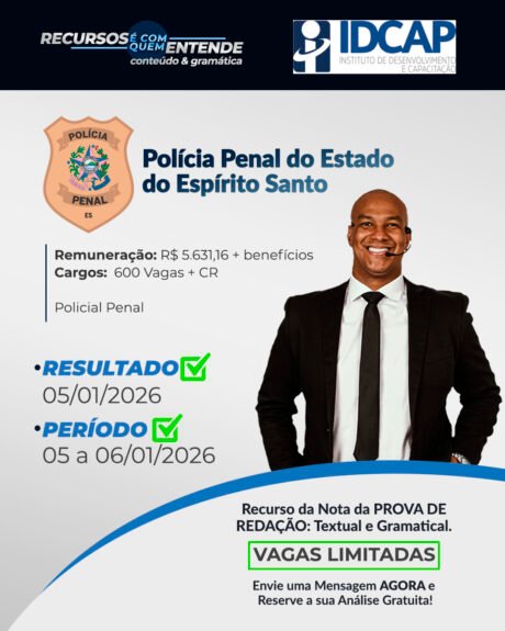 POLÍCIA PENAL DO ESTADO DO ESPÍRITO SANTO (PPES) Remuneração: R$ 5.631,16 + benefícios Cargos: 600 Vagas + CR Policial Penal Banca: IDCAP Resultado Preliminar: 05/01/2026 Período de interposição de recurso: 05/01/2026 até 06/01/2026 Recurso da Nota da PROVA DE REDAÇÃO: Textual e Gramatical. Vagas Limitadas. Envie uma Mensagem AGORA e Reserve a sua Análise Gratuita!