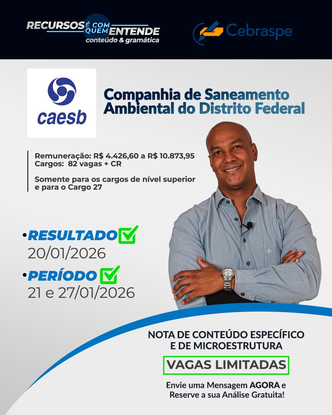 Companhia de Saneamento Ambiental do Distrito Federal – CAESB PARA OS CARGOS DE NÍVEL SUPERIOR Remuneração: R$ 4.426,60 a R$ 10.873,95 Cargos: 82 vagas + CR Somente para os cargos de nível superior e para o Cargo 27 Banca: CEBRASPE Resultado Preliminar: 20/1/2026 Período de interposição de recurso: 21/1 e 27/1/2026 Frase de Destaque: NOTA DE CONTEÚDO ESPECÍFICO E DE MICROESTRUTURA - Vagas Limitadas. Envie uma Mensagem AGORA e Reserve a sua Análise Gratuita!
